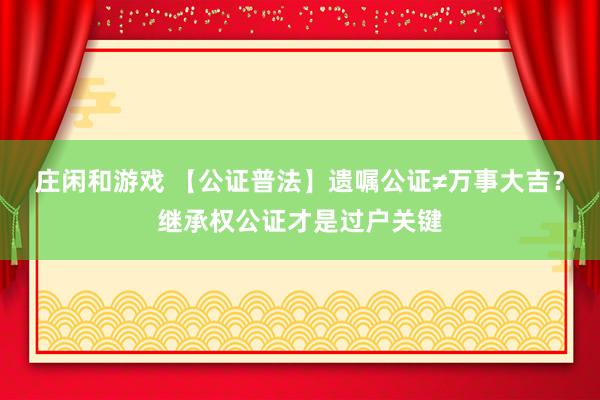 庄闲和游戏 【公证普法】遗嘱公证≠万事大吉？继承权公证才是过户关键