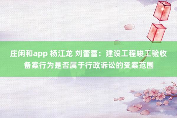 庄闲和app 杨江龙 刘蕾蕾：建设工程竣工验收备案行为是否属于行政诉讼的受案范围