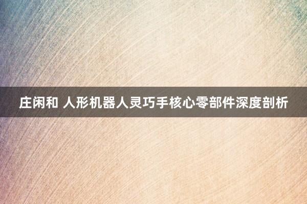 庄闲和 人形机器人灵巧手核心零部件深度剖析