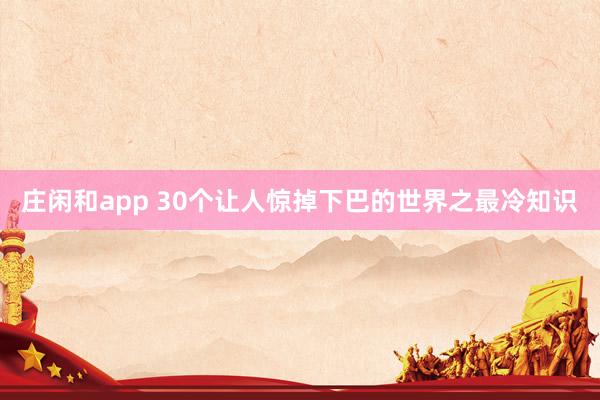 庄闲和app 30个让人惊掉下巴的世界之最冷知识