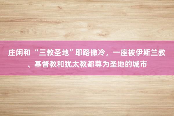 庄闲和 “三教圣地”耶路撒冷，一座被伊斯兰教、基督教和犹太教都尊为圣地的城市