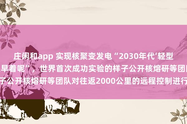 庄闲和app 实现核聚变发电“2030年代‘轻型飞机’起飞，喷气式飞机还早着呢”，世界首次成功实验的样子公开核熔研等团队对往返2000公里的远程控制进行了研究