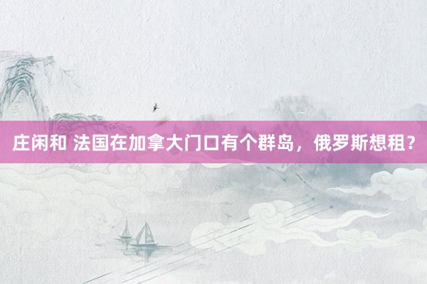 庄闲和 法国在加拿大门口有个群岛，俄罗斯想租？