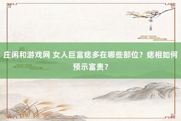 庄闲和游戏网 女人巨富痣多在哪些部位？痣相如何预示富贵？