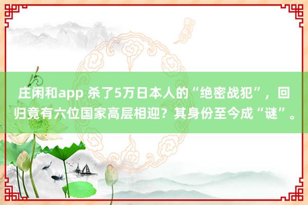 庄闲和app 杀了5万日本人的“绝密战犯”，回归竟有六位国家高层相迎？其身份至今成“谜”。