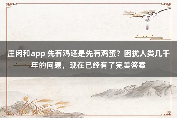 庄闲和app 先有鸡还是先有鸡蛋？困扰人类几千年的问题，现在已经有了完美答案