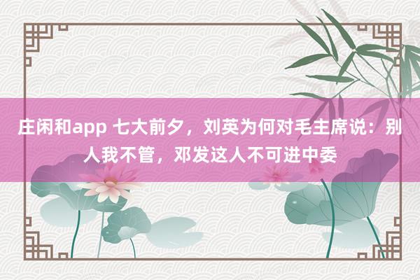庄闲和app 七大前夕，刘英为何对毛主席说：别人我不管，邓发这人不可进中委