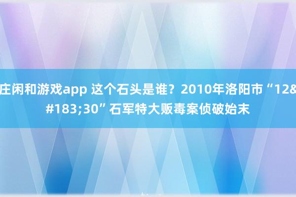庄闲和游戏app 这个石头是谁?2010年洛阳市“12·30”石军特大贩毒案侦破始末