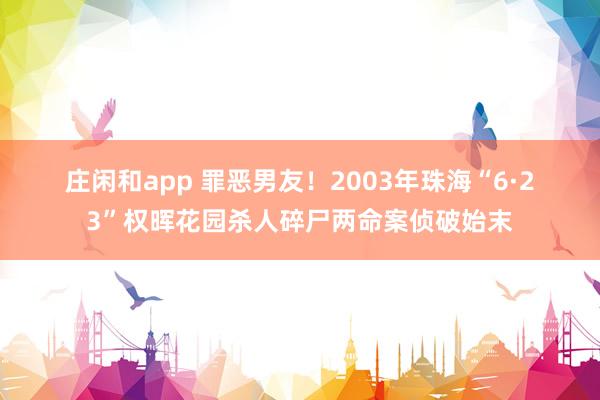 庄闲和app 罪恶男友!2003年珠海“6·23”权晖花园杀人碎尸两命案侦破始末