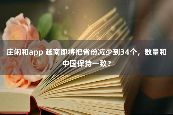 庄闲和app 越南即将把省份减少到34个，数量和中国保持一致？