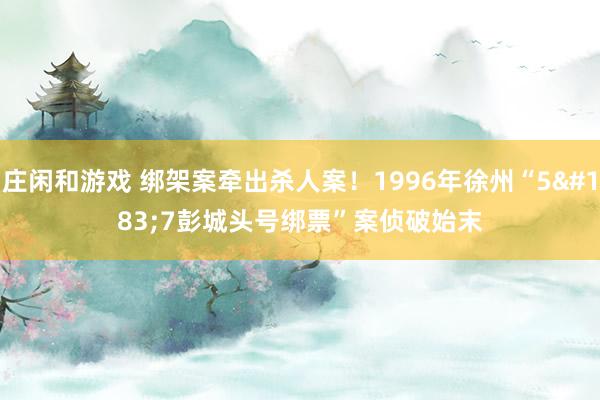 庄闲和游戏 绑架案牵出杀人案！1996年徐州“5·7彭城头号绑票”案侦破始末