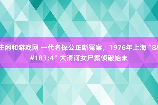庄闲和游戏网 一代名探公正断冤案，1976年上海“8·4”大清河女尸案侦破始末