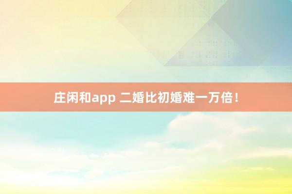 庄闲和app 二婚比初婚难一万倍！