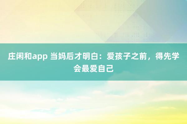 庄闲和app 当妈后才明白：爱孩子之前，得先学会最爱自己