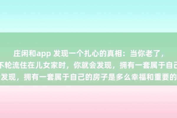 庄闲和app 发现一个扎心的真相：当你老了，生活不能自理了，不得不轮流住在儿女家时，你就会发现，拥有一套属于自己的房子是多么幸福和重要的事