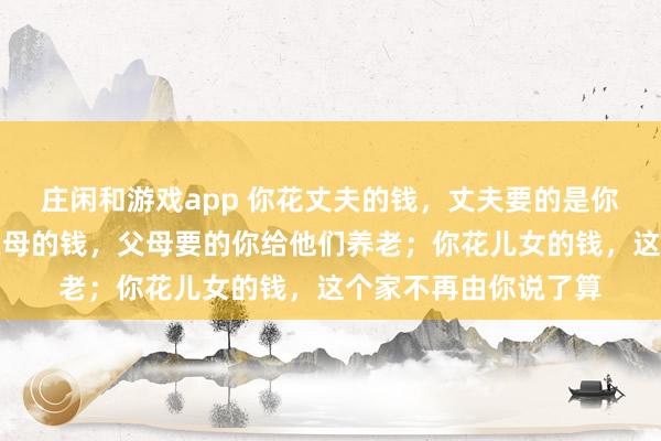 庄闲和游戏app 你花丈夫的钱，丈夫要的是你的生育价值；你花父母的钱，父母要的你给他们养老；你花儿女的钱，这个家不再由你说了算
