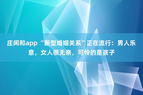 庄闲和app “新型婚姻关系”正在流行：男人乐意，女人很无奈，可怜的是孩子