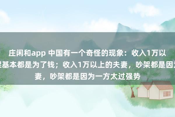 庄闲和app 中国有一个奇怪的现象：收入1万以下的夫妻，吵架基本都是为了钱；收入1万以上的夫妻，吵架都是因为一方太过强势