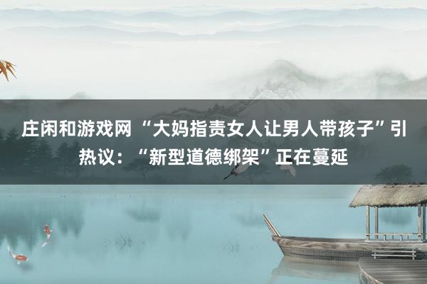 庄闲和游戏网 “大妈指责女人让男人带孩子”引热议：“新型道德绑架”正在蔓延