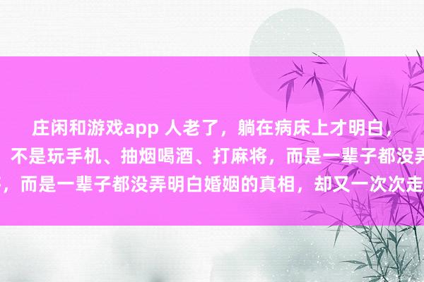 庄闲和游戏app 人老了,躺在病床上才明白,废掉自己最快速的方式,不是玩手机、抽烟喝酒、打麻将,而是一辈子都没弄明白婚姻的真相,却又一次次走进婚姻