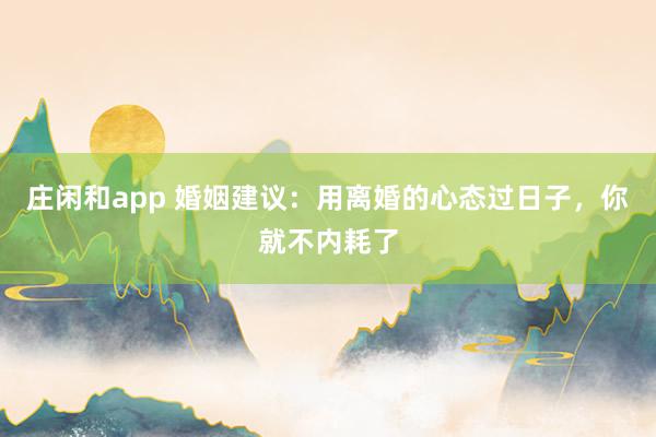 庄闲和app 婚姻建议：用离婚的心态过日子，你就不内耗了