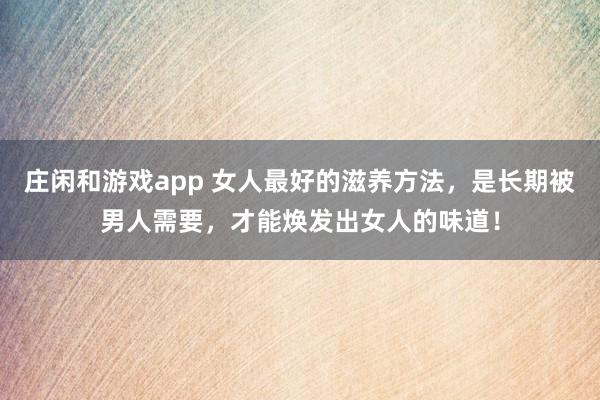 庄闲和游戏app 女人最好的滋养方法，是长期被男人需要，才能焕发出女人的味道！