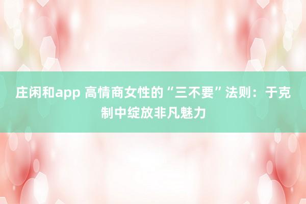 庄闲和app 高情商女性的“三不要”法则：于克制中绽放非凡魅力