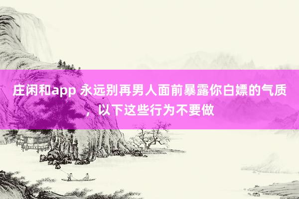 庄闲和app 永远别再男人面前暴露你白嫖的气质,以下这些行为不要做