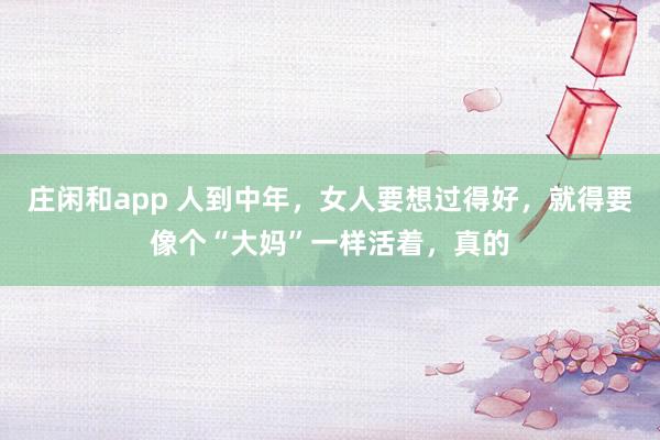 庄闲和app 人到中年，女人要想过得好，就得要像个“大妈”一样活着，真的