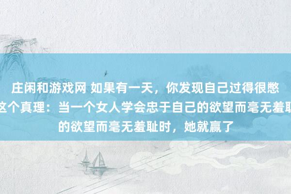 庄闲和游戏网 如果有一天，你发现自己过得很憋屈，那请记住这个真理：当一个女人学会忠于自己的欲望而毫无羞耻时，她就赢了