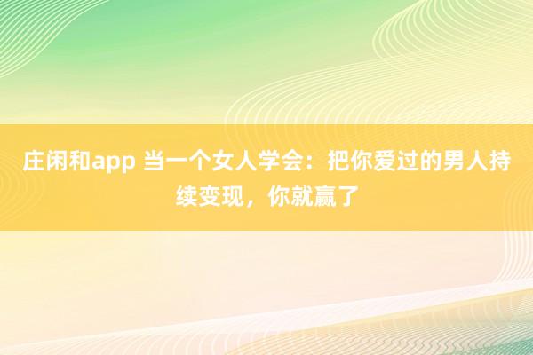 庄闲和app 当一个女人学会:把你爱过的男人持续变现,你就赢了