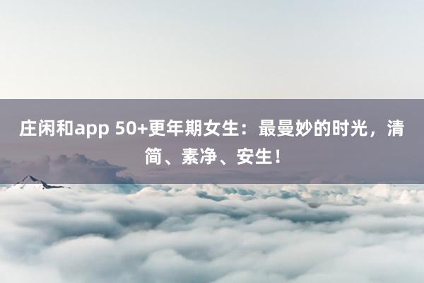 庄闲和app 50+更年期女生：最曼妙的时光，清简、素净、安生！