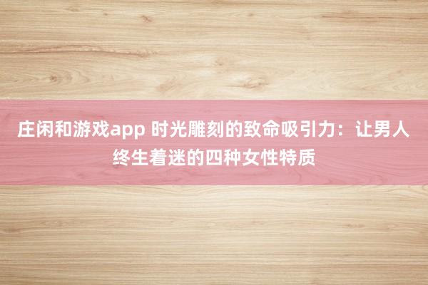 庄闲和游戏app 时光雕刻的致命吸引力：让男人终生着迷的四种女性特质