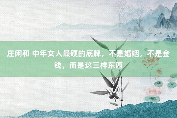 庄闲和 中年女人最硬的底牌，不是婚姻，不是金钱，而是这三样东西