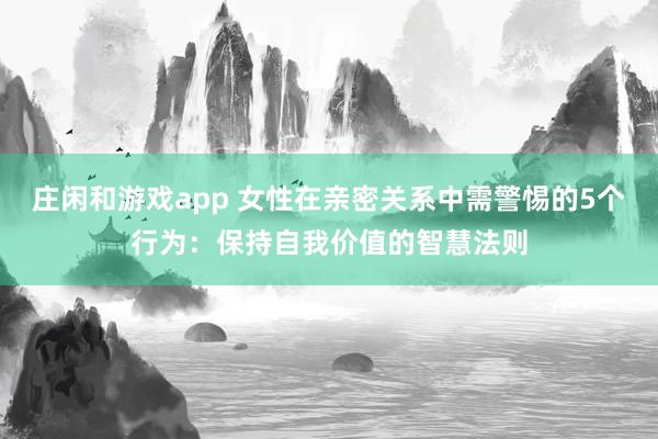 庄闲和游戏app 女性在亲密关系中需警惕的5个行为：保持自我价值的智慧法则