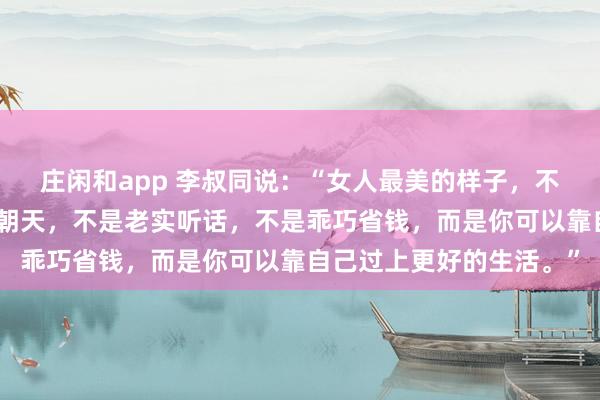 庄闲和app 李叔同说：“女人最美的样子，不是相夫教子，不是素面朝天，不是老实听话，不是乖巧省钱，而是你可以靠自己过上更好的生活。”