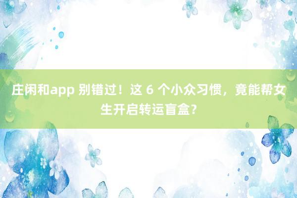 庄闲和app 别错过!这 6 个小众习惯,竟能帮女生开启转运盲盒?