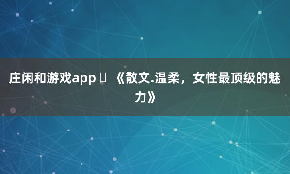庄闲和游戏app ​《散文.温柔，女性最顶级的魅力》