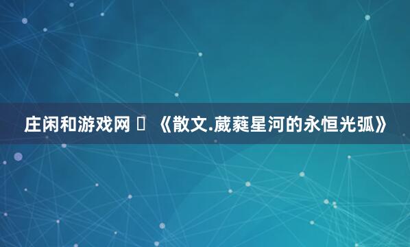 庄闲和游戏网 ​《散文.葳蕤星河的永恒光弧》