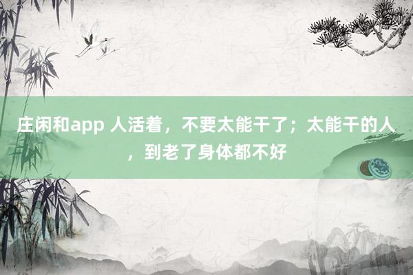 庄闲和app 人活着，不要太能干了；太能干的人，到老了身体都不好