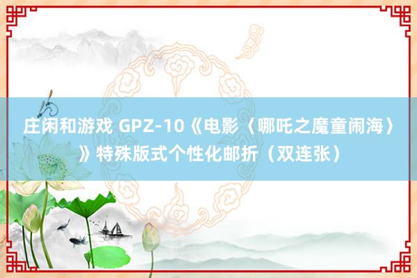 庄闲和游戏 GPZ-10《电影〈哪吒之魔童闹海〉》特殊版式个性化邮折（双连张）