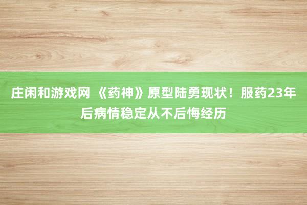 庄闲和游戏网 《药神》原型陆勇现状!服药23年后病情稳定从不后悔经历