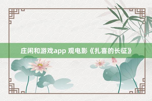 庄闲和游戏app 观电影《扎喜的长征》