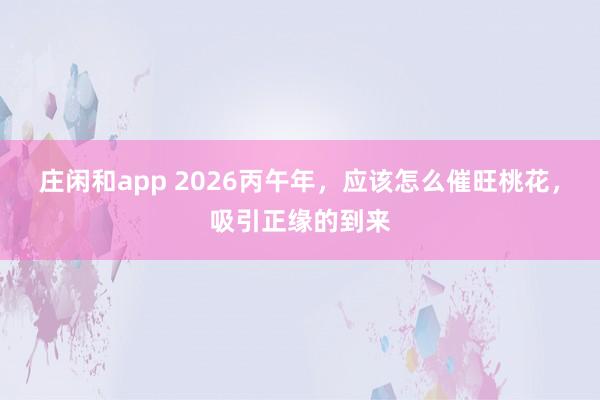 庄闲和app 2026丙午年,应该怎么催旺桃花,吸引正缘的到来