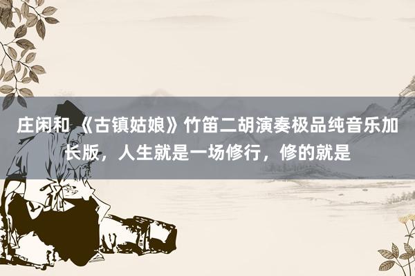 庄闲和 《古镇姑娘》竹笛二胡演奏极品纯音乐加长版，人生就是一场修行，修的就是