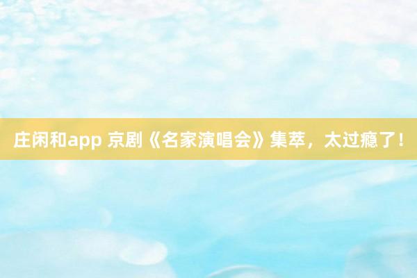 庄闲和app 京剧《名家演唱会》集萃，太过瘾了！