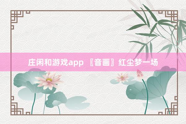 庄闲和游戏app 〖音画〗红尘梦一场
