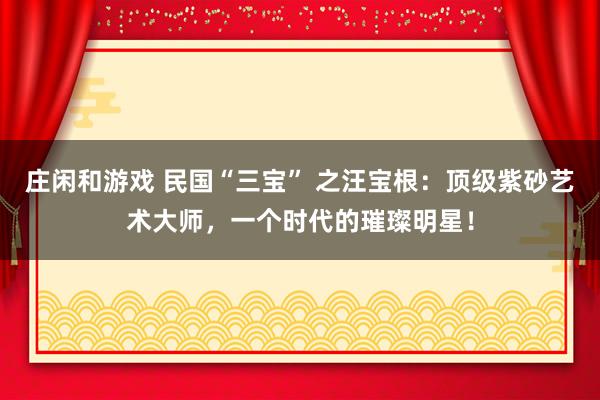 庄闲和游戏 民国“三宝” 之汪宝根：顶级紫砂艺术大师，一个时代的璀璨明星！