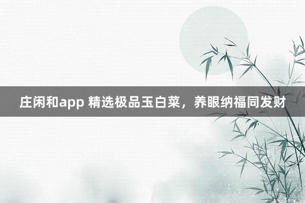 庄闲和app 精选极品玉白菜，养眼纳福同发财