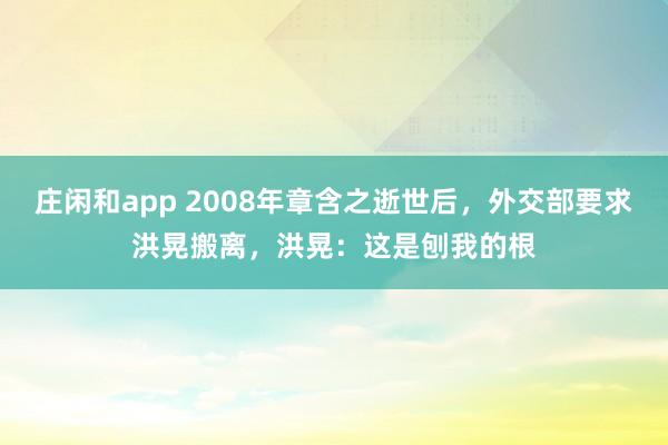 庄闲和app 2008年章含之逝世后，外交部要求洪晃搬离，洪晃：这是刨我的根